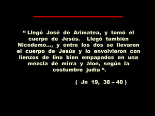 “ Llegó José de Arimatea, y tomó el
cuerpo de Jesús. Llegó también
Nicodemo..., y entre los dos se llevaron
el cuerpo de Jesús y lo envolvieron con
lienzos de lino bien empapados en una
mezcla de mirra y àloe, según la
costumbre judía “.
( Jn 19, 38 – 40 )
 