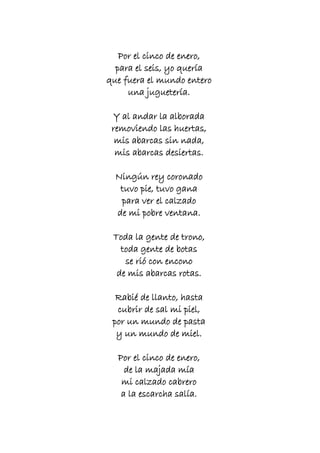 Por el cinco de enero,
para el seis, yo quería
que fuera el mundo entero
una juguetería.
Y al andar la alborada
removiendo las huertas,
mis abarcas sin nada,
mis abarcas desiertas.
Ningún rey coronado
tuvo pie, tuvo gana
para ver el calzado
de mi pobre ventana.
Toda la gente de trono,
toda gente de botas
se rió con encono
de mis abarcas rotas.
Rabié de llanto, hasta
cubrir de sal mi piel,
por un mundo de pasta
y un mundo de miel.
Por el cinco de enero,
de la majada mía
mi calzado cabrero
a la escarcha salía.

 