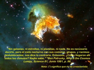 “Sin galaxias, ni estrellas, ni planetas, ni nada. No es necesario
 decirlo, pero el cielo nocturno con sus cúmulos, grupos, y racimos
deslumbrantes, nos dice lo contrario. Entonces, ¿Cómo llegaron allí
todos los cúmulos? Nadie sabe.” *Ben Patrusky, Why is the Cosmos
                Lumpy, Science 81, Junio 1981, p. 96.
                             Nota: (*) significa que no es creacionista.
 