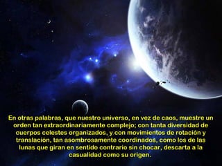 En otras palabras, que nuestro universo, en vez de caos, muestre un
 orden tan extraordinariamente complejo; con tanta diversidad de
  cuerpos celestes organizados, y con movimientos de rotación y
  translación, tan asombrosamente coordinados, como los de las
   lunas que giran en sentido contrario sin chocar, descarta a la
                    casualidad como su origen.
 