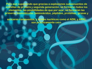 Pero aun suponiendo que gracias a explosiones subsecuentes de
 estrellas de primera y segunda generación, se formaron todos los
   elementos, las posibilidades de que por azar, se formaran las
primeras biomoléculas (aminoácidos, péptidos, proteínas, grasas y

 azúcares compuestos; y ácidos nucléicos como el ADN, y ARN),
                  son prácticamente cero.
 