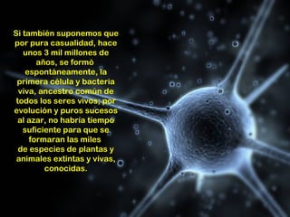 Si también suponemos que
por pura casualidad, hace
   unos 3 mil millones de
       años, se formó
    espontáneamente, la
 primera célula y bacteria
  viva, ancestro común de
 todos los seres vivos; por
evolución y puros sucesos
  al azar, no habría tiempo
   suficiente para que se
     formaran las miles
  de especies de plantas y
 animales extintas y vivas,
         conocidas.
 