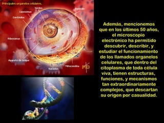 Además, mencionemos
que en los últimos 50 años,
       el microscopio
  electrónico ha permitido
   descubrir, describir, y
estudiar el funcionamiento
de los llamados organelos
 celulares, que dentro del
 citoplasma de toda célula
 viva, tienen estructuras,
 funciones, y mecanismos
  tan extraordinariamente
 complejos, que descartan
 su origen por casualidad.
 