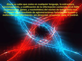Ahora se sabe que como en cualquier lenguaje, la estructura,
funcionamiento, y codificación de la información contenida en el ADN
 (cromosomas, genes, y nucleótidos) del núcleo de toda célula viva,
  no puede ser el resultado de aglomeraciones fortuitas de átomos y
 moléculas con información, sin dirección, propósito, guía, ni control.
 