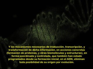 Y los mecanismos necesarios de traducción, transcripción, y
  transformación de dicha información, en acciones concretas
(formación de proteínas, y otras biomoléculas y estructuras), en
     forma coordinada y controlada, que también han estado
  programados desde su formación inicial, en el ADN, eliminan
           toda posibilidad de su origen por evolución.
 