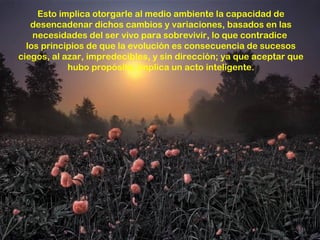 Esto implica otorgarle al medio ambiente la capacidad de
   desencadenar dichos cambios y variaciones, basados en las
    necesidades del ser vivo para sobrevivir, lo que contradice
  los principios de que la evolución es consecuencia de sucesos
ciegos, al azar, impredecibles, y sin dirección; ya que aceptar que
            hubo propósito, implica un acto inteligente.
 