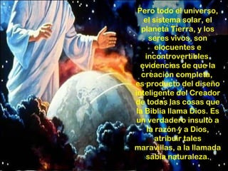 Pero todo el universo,
   el sistema solar, el
  planeta Tierra, y los
     seres vivos, son
       elocuentes e
   incontrovertibles
  evidencias de que la
  creación completa,
es producto del diseño
inteligente del Creador
de todas las cosas que
la Biblia llama Dios. Es
 un verdadero insulto a
    la razón y a Dios,
       atribuir tales
maravillas, a la llamada
    sabia naturaleza.
 