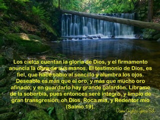 Los cielos cuentan la gloria de Dios, y el firmamento
anuncia la obra de sus manos. El testimonio de Dios, es
    fiel, que hace sabio al sencillo y alumbra los ojos.
   Deseable es más que el oro, y más que mucho oro
 afinado; y en guardarlo hay grande galardón. Líbrame
de la soberbia, pues entonces seré íntegro, y limpio de
 gran transgresión, oh Dios, Roca mía, y Redentor mío
                        (Salmo 19).
 