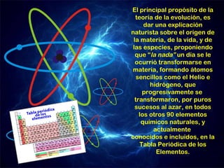 El principal propósito de la
  teoría de la evolución, es
      dar una explicación
naturista sobre el origen de
 la materia, de la vida, y de
 las especies, proponiendo
  que “la nada” un día se le
  ocurrió transformarse en
materia, formando átomos
   sencillos como el Helio e
        hidrógeno, que
     progresivamente se
  transformaron, por puros
  sucesos al azar, en todos
    los otros 90 elementos
     químicos naturales, y
         actualmente
conocidos e incluidos, en la
    Tabla Periódica de los
          Elementos.
 