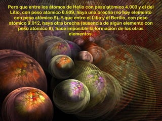 Pero que entre los átomos de Helio con peso atómico 4.003 y el del
 Litio, con peso atómico 6.939, haya una brecha (no hay elemento
   con peso atómico 5). Y que entre el Litio y el Berilio, con peso
atómico 9.012, haya otra brecha (ausencia de algún elemento con
     peso atómico 8), hace imposible la formación de los otros
                            elementos.
 