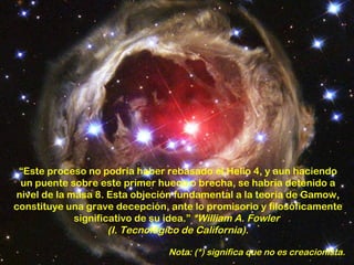 “Este proceso no podría haber rebasado el Helio 4, y aun haciendo
 un puente sobre este primer hueco o brecha, se habría detenido a
nivel de la masa 8. Esta objeción fundamental a la teoría de Gamow,
constituye una grave decepción, ante lo promisorio y filosóficamente
             significativo de su idea.” *William A. Fowler
                     (I. Tecnológico de California).

                                Nota: (*) significa que no es creacionista.
 