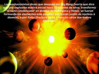 Los evolucionistas dicen que después del Big Bang (teoría que dice
que una explosión masiva inicial hace 20 billones de años, transformó
  “la nada condensada” en átomos de Hidrógeno y Helio), se fueron
formando los elementos más pesados por fusión (unión de núcleos ó
    átomos), o por fisión (fractura de un átomo en otros dos menos
                                pesados).
 