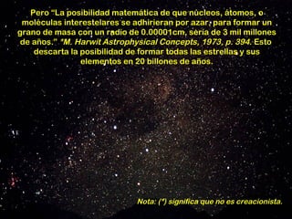 Pero “La posibilidad matemática de que núcleos, átomos, o
 moléculas interestelares se adhirieran por azar, para formar un
grano de masa con un radio de 0.00001cm, sería de 3 mil millones
 de años.” *M. Harwit Astrophysical Concepts, 1973, p. 394. Esto
    descarta la posibilidad de formar todas las estrellas y sus
                elementos en 20 billones de años.




                             Nota: (*) significa que no es creacionista.
 