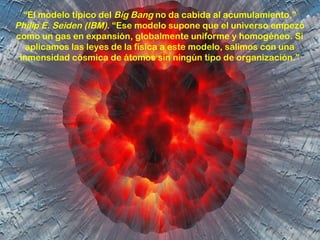 “El modelo típico del Big Bang no da cabida al acumulamiento.”
Philip E. Seiden (IBM). “Ese modelo supone que el universo empezó
como un gas en expansión, globalmente uniforme y homogéneo. Si
  aplicamos las leyes de la física a este modelo, salimos con una
 inmensidad cósmica de átomos sin ningún tipo de organización.”
 