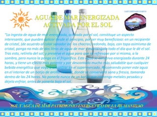 “La ingesta de agua de mar energizada, activada por el sol, constituye un aspecto
interesante, que pueden aplicar desde el principio, por ser muy beneficioso: en un recipiente
de cristal, (de acuerdo al color sanador de los chacras) redondo, bajo, con tapa asimismo de
cristal, ponga no más de dos litros de agua de mar y manténgalo todo el día que le dé el sol.
Tras esto, retírelo del sol, y preserve el agua para que se refresque por sí misma, a la
sombra, pero nunca la ponga en el frigorífico. Este agua se conserva energizada durante 24
horas, y tiene un efecto más potente y por descontado mucho más saludable que cualquier
bebida energética que vaya a encontrar en el supermercado. Recomiendo poner este agua
en el interior de un botijo de arcilla natural, donde se conservará sana y fresca, tomando
dentro de las 24 horas. No ponerla nunca en un botijo que contenga metales pesados y
déjela enfriar, antes de ponerla bajo el sol.
 