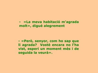 - «La meva habitació m'agrada
molt», digué alegrement



- «Però, senyor, com ho sap que
li agrada? Vostè encara no l'ha
vist, esperi un moment més i de
seguida la veurà».
 