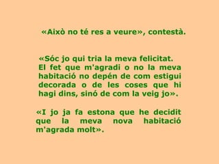 «Això no té res a veure», contestà.


«Sóc jo qui tria la meva felicitat.
El fet que m'agradi o no la meva
habitació no depén de com estigui
decorada o de les coses que hi
hagi dins, sinó de com la veig jo».

«I jo ja fa estona que he decidit
que la meva nova habitació
m'agrada molt».
 