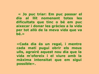 « Jo puc triar: Em puc passar el
dia al llit nomenant totes les
dificultats que tinc o bé em puc
aixecar i donar les gràcies a la vida
per tot allò de la meva vida que va
bé.»


«Cada dia és un regal, i mentre
cada matí pugui obrir els meus
ulls, agrairé aquest nou dia que la
vida m'ofereix i el viure amb la
màxima intensitat que em sigui
possible».
 