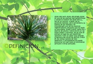  Aloe (del latín Aloe; del griego Aloe)
es una de las plantas más beneficiosas
y recibe el nombre de Aloe Vera L.
No es un cactus, a pesar de su
parecido familiar, pero pertenece a la
familia de las liliáceas y es
considerado uno de los mayores
regeneradores celulares que ha dado
la naturaleza. Suele crecer hasta los 2
metros de altura y tiene entre 12 y 16
hojas largas y carnosas, de las que se
extrae un jugo de uso medicinal,
resinoso y con un sabor muy amargo.
Originaria del norte de África, crece
en los climas cálidos de tipo
desértico, y actualmente se puede
encontrar en casi todo el continente
africano y otras latitudes.
DEFINICIÓN…
 