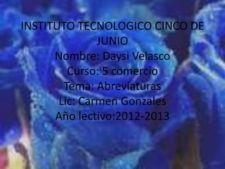 INSTITUTO TECNOLOGICO CINCO DE
               JUNIO
      Nombre: Daysi Velasco
         Curso: 5 comercio
        Tema: Abreviaturas
       Lic: Carmen Gonzales
      Año lectivo:2012-2013
 