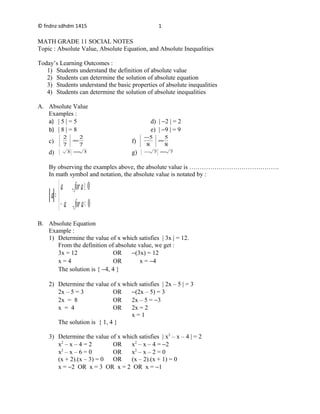 © fndnz sdhdm 1415
MATH GRADE 11 SOCIAL NOTES
Topic : Absolute Value, Absolute Equation, and Absolute Inequalities
Today’s Learning Outcomes :
1) Students understand the definition of absolute value
2) Students can determine the solution of absolute equation
3) Students understand the basic properties of absolute inequalities
4) Students can determine the solution of absolute inequalities
A. Absolute Value
Examples :
a) | 5 | = 5 d) | −2 | = 2
b) | 8 | = 8 e) | −9 | = 9
c)
7
2
7
2
= f)
8
5
8
5
=
−
d) 33 = g) 77 =−
By observing the examples above, the absolute value is …………………………………….
In math symbol and notation, the absolute value is notated by :



<−
≥
=
0,
0,
afora
afora
a
B. Absolute Equation
Example :
1) Determine the value of x which satisfies | 3x | = 12.
From the definition of absolute value, we get :
3x = 12 OR −(3x) = 12
x = 4 OR x = −4
The solution is { −4, 4 }
2) Determine the value of x which satisfies | 2x – 5 | = 3
2x – 5 = 3 OR −(2x – 5) = 3
2x = 8 OR 2x – 5 = −3
x = 4 OR 2x = 2
x = 1
The solution is { 1, 4 }
3) Determine the value of x which satisfies | x2
– x – 4 | = 2
x2
– x – 4 = 2 OR x2
– x – 4 = −2
x2
– x – 6 = 0 OR x2
– x – 2 = 0
(x + 2).(x – 3) = 0 OR (x – 2).(x + 1) = 0
x = −2 OR x = 3 OR x = 2 OR x = −1
1
 