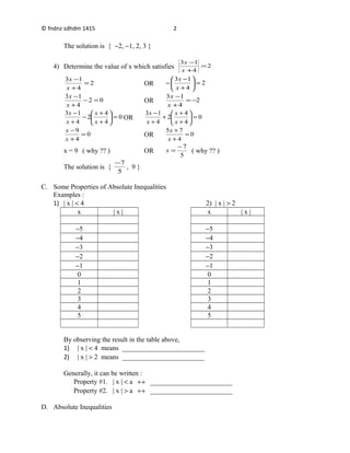 © fndnz sdhdm 1415
The solution is { −2, −1, 2, 3 }
4) Determine the value of x which satisfies 2
4
13
=
+
−
x
x
2
4
13
=
+
−
x
x
OR 2
4
13
=





+
−
−
x
x
02
4
13
=−
+
−
x
x
OR 2
4
13
−=
+
−
x
x
0
4
4
2
4
13
=





+
+
−
+
−
x
x
x
x
OR 0
4
4
2
4
13
=





+
+
+
+
−
x
x
x
x
0
4
9
=
+
−
x
x
OR 0
4
75
=
+
+
x
x
x = 9 ( why ?? ) OR
5
7−
=x ( why ?? )
The solution is {
5
7−
, 9 }
C. Some Properties of Absolute Inequalities
Examples :
1) | x | < 4 2) | x | > 2
x | x | x | x |
−5 −5
−4 −4
−3 −3
−2 −2
−1 −1
0 0
1 1
2 2
3 3
4 4
5 5
By observing the result in the table above,
1) | x | < 4 means ________________________
2) | x | > 2 means ________________________
Generally, it can be written :
Property #1. | x | < a ↔ ________________________
Property #2. | x | > a ↔ ________________________
D. Absolute Inequalities
2
 