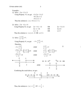 4
5
2
0 ∞
2
2
7
∞ 0
© fndnz sdhdm 1415
Examples :
1) Solve | 2x + 5 | ≤ 3.
Using Property #1, we get −3 ≤ 2x + 5 ≤ 3
−8 ≤ 2x ≤ −2
−4 ≤ x ≤ −1
Thus the solution is { x | −4 ≤ x ≤ −1 }
2) Solve | 3x – 4 | > 11
Using Property #2, we get 2x + 5 ≤ − 11 OR 2x + 5 ≥ 11
2x ≤ − 16 OR 2x ≥ 6
x ≤ − 8 OR x ≥ 3
Thus the solution is { x | x ≤ − 8 OR x ≥ 3 }
3) Solve 3
2
1
<
−
+
x
x
.
Using Property #1, we get 3
2
1
3 <
−
+
<−
x
x
.
Therefore,
2
1
3
−
+
<−
x
x
AND 3
2
1
<
−
+
x
x
0
2
1
2
)2(3
<





−
+
−
−
−−
x
x
x
x
AND 0
2
2
3
2
1
<





−
−
−
−
+
x
x
x
x
0
2
54
<
−
+−
x
x
AND 0
2
72
<
−
+−
x
x
AND
Combining the result above, we get :
Thus, the solution is { x |
2
7
4
5
>< xORx }
3
2
0 ∞ 0
 