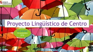 Proyecto Lingüístico de Centro
LAS ACACIAS
14 noviembre
2016
 