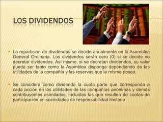  La repartición de dividendos se decide anualmente en la Asamblea 
General Ordinaria. Los dividendos serán cero (0) si se decide no 
decretar dividendos. Así mismo, si se decretan dividendos, su valor 
puede ser tanto como la Asamblea disponga dependiendo de las 
utilidades de la compañía y las reservas que la misma posea. 
 Se considera como dividendo la cuota parte que corresponda a 
cada acción en las utilidades de las compañías anónimas y demás 
contribuyentes asimilados, incluidas las que resulten de cuotas de 
participación en sociedades de responsabilidad limitada 
 