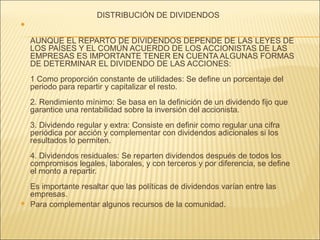 DISTRIBUCIÓN DE DIVIDENDOS 
 
AUNQUE EL REPARTO DE DIVIDENDOS DEPENDE DE LAS LEYES DE 
LOS PAÍSES Y EL COMÚN ACUERDO DE LOS ACCIONISTAS DE LAS 
EMPRESAS ES IMPORTANTE TENER EN CUENTA ALGUNAS FORMAS 
DE DETERMINAR EL DIVIDENDO DE LAS ACCIONES: 
1 Como proporción constante de utilidades: Se define un porcentaje del 
periodo para repartir y capitalizar el resto. 
2. Rendimiento mínimo: Se basa en la definición de un dividendo fijo que 
garantice una rentabilidad sobre la inversión del accionista. 
3. Dividendo regular y extra: Consiste en definir como regular una cifra 
periódica por acción y complementar con dividendos adicionales si los 
resultados lo permiten. 
4. Dividendos residuales: Se reparten dividendos después de todos los 
compromisos legales, laborales, y con terceros y por diferencia, se define 
el monto a repartir. 
Es importante resaltar que las políticas de dividendos varían entre las 
empresas. 
 Para complementar algunos recursos de la comunidad. 
