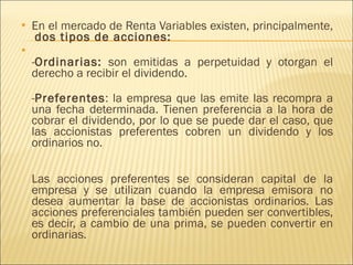 En el mercado de Renta Variables existen, principalmente,  dos tipos de acciones: - Ordinarias:  son emitidas a perpetuidad y otorgan el derecho a recibir el dividendo. - Preferentes : la empresa que las emite las recompra a una fecha determinada. Tienen preferencia a la hora de cobrar el dividendo, por lo que se puede dar el caso, que las accionistas preferentes cobren un dividendo y los ordinarios no. Las acciones preferentes se consideran capital de la empresa y se utilizan cuando la empresa emisora no desea aumentar la base de accionistas ordinarios. Las acciones preferenciales también pueden ser convertibles, es decir, a cambio de una prima, se pueden convertir en ordinarias. 