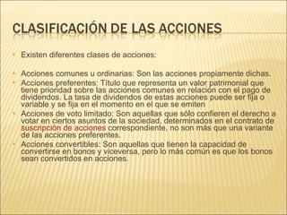 Existen diferentes clases de acciones: Acciones comunes u ordinarias: Son las acciones propiamente dichas. Acciones preferentes: Título que representa un valor patrimonial que tiene prioridad sobre las acciones comunes en relación con el pago de dividendos. La tasa de dividendos de estas acciones puede ser fija o variable y se fija en el momento en el que se emiten Acciones de voto limitado: Son aquellas que sólo confieren el derecho a votar en ciertos asuntos de la sociedad, determinados en el contrato de  suscripción de acciones  correspondiente, no son más que una variante de las acciones preferentes. Acciones convertibles: Son aquellas que tienen la capacidad de convertirse en bonos y viceversa, pero lo más común es que los bonos sean convertidos en acciones. 