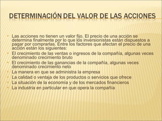 Las acciones no tienen un valor fijo. El precio de una acción se determina finalmente por lo que los inversionistas están dispuestos a pagar por comprarlas. Entre los factores que afectan el precio de una acción están los siguientes: El crecimiento de las ventas o ingresos de la compañía, algunas veces denominado crecimiento bruto  El crecimiento de las ganancias de la compañía, algunas veces denominado crecimiento neto La manera en que se administra la empresa La calidad o ventaja de los productos o servicios que ofrece La situación de la economía y de los mercados financieros La industria en particular en que opera la compañía 
