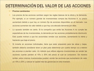 Precios cambiantes Los precios de las acciones cambian según las reglas básicas de la oferta y la demanda. Por ejemplo, si un número grande de inversionistas compra las Acciones A, su precio aumentará debido a que hay un número fijo de acciones disponibles en el mercado. Las acciones aumentan de valor debido a que hay una elevada demanda por ellas.  Lo opuesto también es cierto. Si la compañía que emite las Acciones A no cumple las expectativas de los inversionistas, la demanda por las acciones probablemente disminuirá. Esto puede motivar a que los accionistas vendan sus acciones, aumentando la oferta y haciendo que baje el precio.  Si invierte en acciones individuales, tiene que estar preparado para las alzas y bajas, también debería considerar tener un plan para determinar por cuánto tiempo va a retener las acciones si pierden valor. Un método que utilizan algunos inversionistas es vender las acciones cuando pierden el 15% o 20% del precio al cual se compraron. De manera similar, estos mismos inversionistas pueden vender las acciones que aumentaron de valor un 15% o 20% y colocar el capital más las ganancias en otra inversión.  