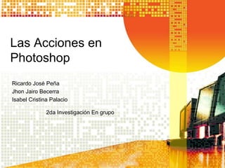Las Acciones en
Photoshop
Ricardo José Peña
Jhon Jairo Becerra
Isabel Cristina Palacio
2da Investigación En grupo

 