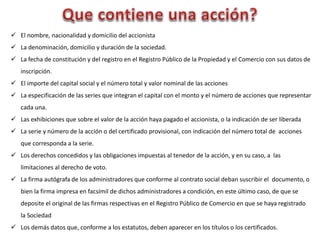  El nombre, nacionalidad y domicilio del accionista
 La denominación, domicilio y duración de la sociedad.
 La fecha de constitución y del registro en el Registro Público de la Propiedad y el Comercio con sus datos de
inscripción.
 El importe del capital social y el número total y valor nominal de las acciones
 La especificación de las series que integran el capital con el monto y el número de acciones que representar
cada una.
 Las exhibiciones que sobre el valor de la acción haya pagado el accionista, o la indicación de ser liberada
 La serie y número de la acción o del certificado provisional, con indicación del número total de acciones
que corresponda a la serie.
 Los derechos concedidos y las obligaciones impuestas al tenedor de la acción, y en su caso, a las
limitaciones al derecho de voto.
 La firma autógrafa de los administradores que conforme al contrato social deban suscribir el documento, o
bien la firma impresa en facsímil de dichos administradores a condición, en este último caso, de que se
deposite el original de las firmas respectivas en el Registro Público de Comercio en que se haya registrado
la Sociedad
 Los demás datos que, conforme a los estatutos, deben aparecer en los títulos o los certificados.
 