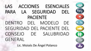 LAS ACCIONES ESENCIALES
PARA LA SEGURIDAD DEL
PACIENTE
DENTRO DEL MODELO DE
SEGURIDAD DEL PACIENTE DEL
CONSEJO DE SALUBRIDAD
GENERAL
Lic. Moisés De Ángel Polanco
 