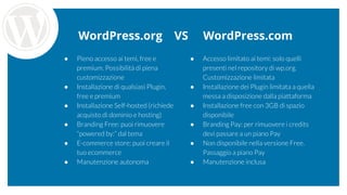 WordPress.org VS WordPress.com
● Pieno accesso ai temi, free e
premium. Possibilità di piena
customizzazione
● Installazione di qualsiasi Plugin,
free e premium
● Installazione Self-hosted (richiede
acquisto di dominio e hosting)
● Branding Free: puoi rimuovere
“powered by:” dal tema
● E-commerce store: puoi creare il
tuo ecommerce
● Manutenzione autonoma
● Accesso limitato ai temi: solo quelli
presenti nel repository di wp.org.
Customizzazione limitata
● Installazione dei Plugin limitata a quella
messa a disposizione dalla piattaforma
● Installazione free con 3GB di spazio
disponibile
● Branding Pay: per rimuovere i credits
devi passare a un piano Pay
● Non disponibile nella versione Free.
Passaggio a piano Pay
● Manutenzione inclusa
 