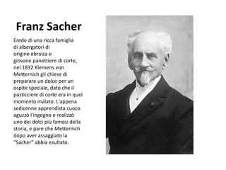 Franz Sacher
Erede di una ricca famiglia
di albergatori di
origine ebraica e
giovane panettiere di corte,
nel 1832 Klemens von
Metternich gli chiese di
preparare un dolce per un
ospite speciale, dato che il
pasticciere di corte era in quel
momento malato. L'appena
sedicenne apprendista cuoco
aguzzò l'ingegno e realizzò
uno dei dolci più famosi della
storia, e pare che Metternich
dopo aver assaggiato la
"Sacher" abbia esultato.
 