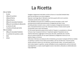 La Ricetta
PER LA TORTA
• 6 uova
• 160 gr di zucchero
• 160 gr di farina
• 160 gr di burro
• 200 gr di cioccolato fondente
• 200 gr di marmellata di albicocche
• un pizzico di sale
• 1 bustina di lievito per torte
PER LA GLASSA
• 200 gr di cioccolato fondente
• 2 cucchiaini di zucchero a velo
• latte
• acqua
Sciogliete a bagnomaria metà dello zucchero col burro e il cioccolato fondente fatto
pezzi fino ad ottenere una crema omogenea.
Separate i tuorli dagli albumi. Montate a neve ferma questi ultimi con lo zucchero
rimanente unendo anche un pizzico di sale.
Fate raffreddare senza però che si solidifichi la crema di cioccolato e unite i tuorli
precedentemente sbattuti grossolanamente. Amalgamate per bene il tutto.
Prendete gli albumi montati a neve e uniteli al composto. Amalgamate lentamente e
bene, mescolando dal basso verso l’alto. Setacciate la farina e il lievito insieme quindi
incorporateli a poco a poco nell’impasto.
Per fare questa operazione potete anche trasferire l’impasto in una planetaria e utilizzare
la frusta a K per incorporare la farina. E’ importante regolare l’impastatrice ad una
velocità molto bassa e aggiungere la farina poco alla volta, aspettando che si assorba
prima di metterne dell’altra. Se non avete la planetaria, amalgamate la farina con una
paletta di legno o di silicone.
Imburrate e infarinate uno stampo da 18 cm di diametro, poi versate il composto all'interno, livellate
la superficie e cuocete in forno statico preriscaldato a 170° per 35-40 minuti. Trascorso questo
tempo verificate la cottura con uno stecchino, quindi sfornate il dolce ; non preoccupatevi se la
torta risulta crepata in superficie. Lasciate raffreddare la torta completamente, prima di sformarla
capovolgendola su un piano. Quindi tagliate la torta in due dischi, utilizzando un coltello dalla lama
lunga seghettata
 
