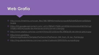 Web Grafía
 http://www.timerime.com/user_files/188/188940/media/acropolis%20de%20atenas%20pla
no.jpg
 https://lh3.googleusercontent.com/_zU7cCfB9eSY/TQ0KcamX0QI/AAAAAAAAF60/ZX61xgt
YXQ8/s1600/Acropolis-de-Atenas-reconstrucion-en-color.jpg
 http://www.arqhys.com/wp-content/fotos/2012/05/acr%C3%B3polis-de-atenas-grecia.jpg
 http://www.goddess-
athena.org/Museum/Temples/Parthenon/Parthenon_NW_from_W_rec_Painter.jpg
 http://img.absolutatenas.com/wp-content/uploads/2009/05/la-acropolis.jpg
 