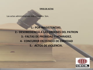 TIPOS DE ACTAS
Las actas administrativas mas comunes. Son.
1.- POR INASISTENCIAS.
2.- DESOBEDIENCIA A LAS ORDENES DEL PATRON
3.- FALTAS DE PROBIDAD Y HONRADEZ.
4- CONCURRIR EN ESTADO DE EBRIEDAD
5.- ACTOS DE VIOLENCIA.
 