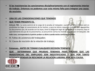 • Si las inasistencias las sancionamos disciplinariamente con el reglamento interior
de trabajo. Entonces no podemos usar esta misma falta para integrar una causa
de rescisión.
• UNA DE LAS CONSIDERACIONES QUE TENEMOS
• QUE TENER PRESENTE ES.
• Artículo 784.- La Junta eximirá de la carga de la prueba al trabajador, cuando por otros medios esté en
posibilidad de llegar al conocimiento de los hechos, y para tal efecto requerirá al patrón para que exhiba
los documentos que, de acuerdo con las leyes, tiene la obligación legal de conservar en la empresa, bajo el
apercibimiento de que de no presentarlos, se presumirán ciertos los hechos alegados por el trabajador. En
todo caso, corresponderá al patrón probar su dicho cuando exista controversia sobre:
• III. Faltas de asistencia del trabajador;
• IV. Causa de rescisión de la relación de trabajo;
• Entonces. ANTES DE TOMAR CUALQUIER DECISION TENEMOS
• QUE DETERMINAR QUE PRUEBAS TENEMOS PARA PROBAR QUE LAS
INASISTENCIAS DEL EMPLEADO SON INJUSTIFICADAS Y QUE POR TANTO
PODEMOS PENSAR EN RESCINDIR LA RELACION LABORAL POR ESTA CAUSA.
 