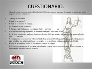 CUESTIONARIO.
• Adicionalmente al levantamiento del ACTA ADMINISTRATIVA es importante plantearle al empleado un cuestionario con las
preguntas centrales del problema
• Que diga el declarante.
• 1.- Cuál es su puesto?
• 2.- Cuál es su horario de trabajo.
• 3.- Quién es su jefe inmediato
• 4.- Porqué razón falto usted a su trabajo el día del mes de ______
• 5.- Si obtuvo usted algún permiso de parte de la empresa para faltar el día ______
• 6.- Si tiene en su poder algún certificado medico del IMSS que ampare las inasistencias a su empleo los
dias______del mes___________________
• 7.- Si sabe que en su contrato individual de trabajo esta establecido que el único documento que sirve
para acreditar una falta injustificada a su empleo es el certificado medico expedido por el IMSS.
• 8.- Cuál es el domicilio donde se encuentra su centro de trabajo.
• 9.- Si como consecuencia de sus faltas injustificadas estas le fueron oportunamente descontadas de su
salario en las semanas correspondientes.
 
