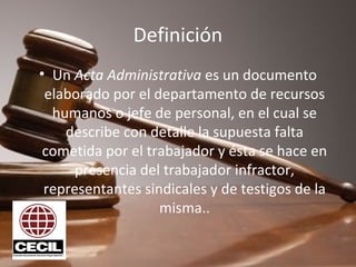 Definición
• Un Acta Administrativa es un documento 
elaborado por el departamento de recursos 
humanos o jefe de personal, en el cual se 
describe con detalle la supuesta falta 
cometida por el trabajador y ésta se hace en 
presencia del trabajador infractor, 
representantes sindicales y de testigos de la 
misma..
 