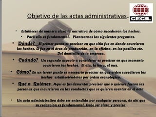 Objetivo de las actas administrativas.
• Establecer de manera clara la narrativa de cómo sucedieron los hechos.
• Para ello es fundamental. Plantearnos las siguientes preguntas.
• Dónde? El primer punto es precisar en que sitio fue en donde ocurrieron
los hechos. Si fue en el área de producción, en la oficina, en los pasillos etc.
Del domicilio de la empresa.
• Cuándo? Un segundo aspecto a considerar es precisar en que momento
ocurrieron los hechos. El día, la hora, el mes.
• Cómo? En un tercer punto es necesario precisar en que orden sucedieron los
hechos estableciéndolos por orden cronológico.
• Qué o Quiénes Aquí es fundamental precisar que o quienes fueron las
personas que incurrieron en las conductas que se quieren asentar en el acta.
• Un acta administrativa debe ser entendida por cualquier persona, de ahí que
su redacción es fundamental. Debe ser clara y precisa.
 