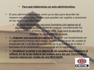 • Para qué elaboramos un acta administrativa.
• El acta administrativa sirve como ya se dijo para describir de 
manera narrativa unos hechos que pueden ser sujetos a sanciones 
en las relaciones laborales.
• El departamento de recursos humanos con apoyo en el 
departamento jurídico. Deberán evaluar considerando los 
antecedentes propios de cada caso. Cual será la sanción a 
imponerse, pudiendo en su caso.
• 1.- Imponer una sanción disciplinaria. Es decir con fundamento en 
el reglamento interior de trabajo. Suspender sin goce de sueldo al 
empleado de 1 a 8 días dependiendo de la gravedad de la falta. Y 
con base en lo establecido previamente en el reglamento.
• 2.- Establecer si existe o no alguna de las causales que establece el
articulo 47 de la ley federal del trabajo para dar por Terminada la
relación laboral por medio de una RESCISION
 