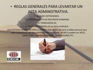 • REGLAS GENERALES PARA LEVANTAR UN
ACTA ADMINISTRATIVA.
1.- QUIENES INTERVIENEN.
.- EL DEPARTAMENTO DE RECURSOS HUMANOS
. EL TRABAJADOR (A)
. EL DELEGADO SINDICAL (Si se tiene sindicato).
. LOS TESTIGOS DEBEN SER POR LO MENOS DOS. Estos siempre se debe procurar que
sean compañeros del área de trabajo del empleado. NUNCA pueden ser JEFES,
DIRECTORES, ADMINISTRADORES, SUPERVISORES ETC.
2.-
 
