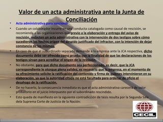 Valor de un acta administrativa ante la Junta de
Conciliación• Acta administrativa para sancionar
• Cuando un colaborador incurre en una conducta catalogada como causal de rescisión, se
recomienda a las organizaciones que previo a la elaboración y entrega del aviso de
rescisión, redacten un acta administrativa con la intervención de dos testigos sobre cómo
sucedieron los hechos origen del despido justificado del infractor, con la intención de dejar
constancia de los mismos.
• En caso de que el subordinado separado demande a la empresa ante la JCA respectiva, dicho
documento debe ser ofrecido como prueba con la finalidad de que las declaraciones de los
testigos sirvan para acreditar el origen de la rescisión.
• No obstante, para que dicho documento sea perfeccionado, es decir, que la JCA
correspondiente le otorgue plena validez, es necesario que la empresa, en el momento de
su ofrecimiento solicite la ratificación del contenido y firma de quienes intervinieron en su
elaboración, ya que la autoridad citada no está facultada para ordenar de oficio el
desahogo de la ratificación.
• De no hacerlo, la consecuencia inmediata es que el acta administrativa carecerá de valor
probatorio en el juicio interpuesto por el subordinado rescindido.
• Esto queda de manifiesto en la siguiente contradicción de tesis resulta por la Segunda Sala
dela Suprema Corte de Justicia de la Nación:
 