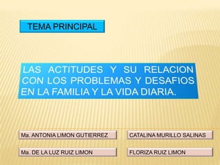 TEMA PRINCIPAL LAS ACTITUDES Y SU RELACION CON LOS PROBLEMAS Y DESAFIOS EN LA FAMILIA Y LA VIDA DIARIA. CATALINA MURILLO SALINAS Ma. ANTONIA LIMON GUTIERREZ Ma. DE LA LUZ RUIZ LIMON FLORIZA RUIZ LIMON 